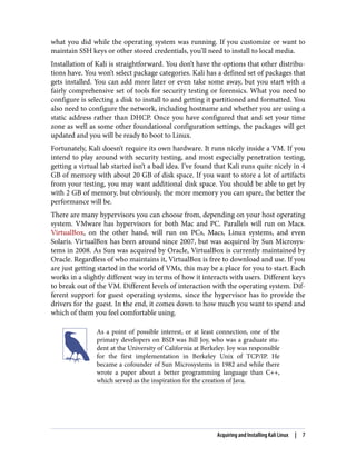 what you did while the operating system was running. If you customize or want to
maintain SSH keys or other stored credentials, you’ll need to install to local media.
Installation of Kali is straightforward. You don’t have the options that other distribu‐
tions have. You won’t select package categories. Kali has a defined set of packages that
gets installed. You can add more later or even take some away, but you start with a
fairly comprehensive set of tools for security testing or forensics. What you need to
configure is selecting a disk to install to and getting it partitioned and formatted. You
also need to configure the network, including hostname and whether you are using a
static address rather than DHCP. Once you have configured that and set your time
zone as well as some other foundational configuration settings, the packages will get
updated and you will be ready to boot to Linux.
Fortunately, Kali doesn’t require its own hardware. It runs nicely inside a VM. If you
intend to play around with security testing, and most especially penetration testing,
getting a virtual lab started isn’t a bad idea. I’ve found that Kali runs quite nicely in 4
GB of memory with about 20 GB of disk space. If you want to store a lot of artifacts
from your testing, you may want additional disk space. You should be able to get by
with 2 GB of memory, but obviously, the more memory you can spare, the better the
performance will be.
There are many hypervisors you can choose from, depending on your host operating
system. VMware has hypervisors for both Mac and PC. Parallels will run on Macs.
VirtualBox, on the other hand, will run on PCs, Macs, Linux systems, and even
Solaris. VirtualBox has been around since 2007, but was acquired by Sun Microsys‐
tems in 2008. As Sun was acquired by Oracle, VirtualBox is currently maintained by
Oracle. Regardless of who maintains it, VirtualBox is free to download and use. If you
are just getting started in the world of VMs, this may be a place for you to start. Each
works in a slightly different way in terms of how it interacts with users. Different keys
to break out of the VM. Different levels of interaction with the operating system. Dif‐
ferent support for guest operating systems, since the hypervisor has to provide the
drivers for the guest. In the end, it comes down to how much you want to spend and
which of them you feel comfortable using.
As a point of possible interest, or at least connection, one of the
primary developers on BSD was Bill Joy, who was a graduate stu‐
dent at the University of California at Berkeley. Joy was responsible
for the first implementation in Berkeley Unix of TCP/IP. He
became a cofounder of Sun Microsystems in 1982 and while there
wrote a paper about a better programming language than C++,
which served as the inspiration for the creation of Java.
Acquiring and Installing Kali Linux | 7
 