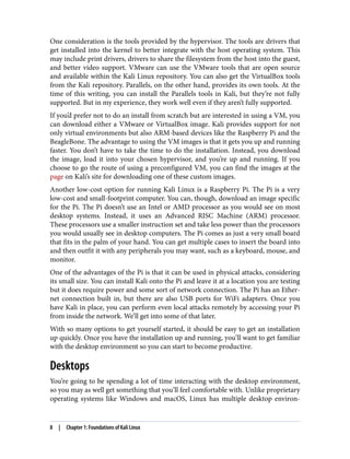 One consideration is the tools provided by the hypervisor. The tools are drivers that
get installed into the kernel to better integrate with the host operating system. This
may include print drivers, drivers to share the filesystem from the host into the guest,
and better video support. VMware can use the VMware tools that are open source
and available within the Kali Linux repository. You can also get the VirtualBox tools
from the Kali repository. Parallels, on the other hand, provides its own tools. At the
time of this writing, you can install the Parallels tools in Kali, but they’re not fully
supported. But in my experience, they work well even if they aren’t fully supported.
If you’d prefer not to do an install from scratch but are interested in using a VM, you
can download either a VMware or VirtualBox image. Kali provides support for not
only virtual environments but also ARM-based devices like the Raspberry Pi and the
BeagleBone. The advantage to using the VM images is that it gets you up and running
faster. You don’t have to take the time to do the installation. Instead, you download
the image, load it into your chosen hypervisor, and you’re up and running. If you
choose to go the route of using a preconfigured VM, you can find the images at the
page on Kali’s site for downloading one of these custom images.
Another low-cost option for running Kali Linux is a Raspberry Pi. The Pi is a very
low-cost and small-footprint computer. You can, though, download an image specific
for the Pi. The Pi doesn’t use an Intel or AMD processor as you would see on most
desktop systems. Instead, it uses an Advanced RISC Machine (ARM) processor.
These processors use a smaller instruction set and take less power than the processors
you would usually see in desktop computers. The Pi comes as just a very small board
that fits in the palm of your hand. You can get multiple cases to insert the board into
and then outfit it with any peripherals you may want, such as a keyboard, mouse, and
monitor.
One of the advantages of the Pi is that it can be used in physical attacks, considering
its small size. You can install Kali onto the Pi and leave it at a location you are testing
but it does require power and some sort of network connection. The Pi has an Ether‐
net connection built in, but there are also USB ports for WiFi adapters. Once you
have Kali in place, you can perform even local attacks remotely by accessing your Pi
from inside the network. We’ll get into some of that later.
With so many options to get yourself started, it should be easy to get an installation
up quickly. Once you have the installation up and running, you’ll want to get familiar
with the desktop environment so you can start to become productive.
Desktops
You’re going to be spending a lot of time interacting with the desktop environment,
so you may as well get something that you’ll feel comfortable with. Unlike proprietary
operating systems like Windows and macOS, Linux has multiple desktop environ‐
8 | Chapter 1: Foundations of Kali Linux
 
