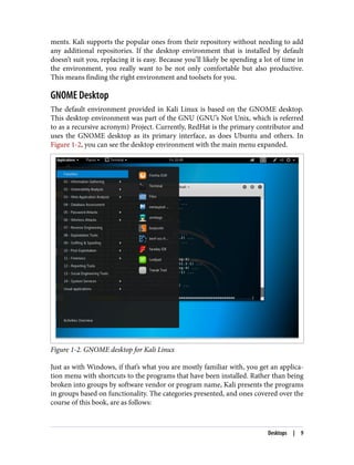 ments. Kali supports the popular ones from their repository without needing to add
any additional repositories. If the desktop environment that is installed by default
doesn’t suit you, replacing it is easy. Because you’ll likely be spending a lot of time in
the environment, you really want to be not only comfortable but also productive.
This means finding the right environment and toolsets for you.
GNOME Desktop
The default environment provided in Kali Linux is based on the GNOME desktop.
This desktop environment was part of the GNU (GNU’s Not Unix, which is referred
to as a recursive acronym) Project. Currently, RedHat is the primary contributor and
uses the GNOME desktop as its primary interface, as does Ubuntu and others. In
Figure 1-2, you can see the desktop environment with the main menu expanded.
Figure 1-2. GNOME desktop for Kali Linux
Just as with Windows, if that’s what you are mostly familiar with, you get an applica‐
tion menu with shortcuts to the programs that have been installed. Rather than being
broken into groups by software vendor or program name, Kali presents the programs
in groups based on functionality. The categories presented, and ones covered over the
course of this book, are as follows:
Desktops | 9
 
