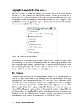 Logging In Through the Desktop Manager
Although GNOME is the default desktop environment, others are available without
much effort. If you have multiple desktop environments installed, you will be able to
select one in the display manager when you log in. First, you need to enter your user‐
name so the system can identify the default environment you have configured. This
may be the last one you logged into. Figure 1-4 shows environments that I can select
from on one of my Kali Linux systems.
Figure 1-4. Desktop selection at login
There have been numerous display managers over the years. Initially, the login screen
was something the X window manager provided, but other display managers have
been developed, expanding the capabilities. One of the advantages of LightDM is that
it’s considered lightweight. This may be especially relevant if you are working on a
system with fewer resources such as memory and processor.
Xfce Desktop
One desktop environment that has been somewhat popular as an alternative over the
years is Xfce. One of the reasons it has been popular is that it was designed to be fairly
lightweight for a full desktop environment and, as a result, more responsive. Many
hardcore Linux users I have known over the years have gravitated to Xfce as their pre‐
ferred environment, if they needed a desktop environment. Again, the reason is that
it has a simple design that is highly configurable. In Figure 1-5, you can see a basic
setup of Xfce. The panel on the bottom of the desktop is entirely configurable. You
can change where it’s located and how it behaves, and add or remove items as you see
fit, based on how you prefer to work. This panel includes an applications menu that
includes all the same folders/categories that are in the GNOME menu.
12 | Chapter 1: Foundations of Kali Linux
 