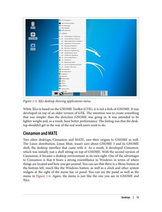 Figure 1-5. Xfce desktop showing applications menu
While Xfce is based on the GNOME Toolkit (GTK), it is not a fork of GNOME. It was
developed on top of an older version of GTK. The intention was to create something
that was simpler than the direction GNOME was going in. It was intended to be
lighter weight and, as a result, have better performance. The feeling was that the desk‐
top shouldn’t get in the way of the real work users want to do.
Cinnamon and MATE
Two other desktops, Cinnamon and MATE, owe their origins to GNOME as well.
The Linux distribution, Linux Mint, wasn’t sure about GNOME 3 and its GNOME
shell, the desktop interface that came with it. As a result, it developed Cinnamon,
which was initially just a shell sitting on top of GNOME. With the second version of
Cinnamon, it became a desktop environment in its own right. One of the advantages
to Cinnamon is that it bears a strong resemblance to Windows in terms of where
things are located and how you get around. You can see that there is a Menu button at
the bottom left, much like the Windows button, as well as a clock and other system
widgets at the right of the menu bar or panel. You can see the panel as well as the
menu in Figure 1-6. Again, the menu is just like the one you see in GNOME and
Xfce.
Desktops | 13
 