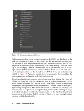 Figure 1-6. Cinnamon desktop with menu
As I’ve suggested above, there were concerns about GNOME 3 and the change in the
look and behavior of the desktop. Some might say this was an understatement, and
the reversion of some distributions to other looks might be considered proof of that.
Regardless, Cinnamon was one response to GNOME 3 by creating a shell that sat on
top of the underlying GNOME 3 architecture. MATE, on the other hand, is an out‐
right fork of GNOME 2. For anyone familiar with GNOME 2, MATE will seem famil‐
iar. It’s an implementation of the classic look of GNOME 2. You can see this running
on Kali in Figure 1-7. Again, the menu is shown so you can see that you will get the
same easy access to applications in all of the environments.
The choice of desktop environment is entirely personal. One desktop that I have left
off here but that is still very much an option is the K Desktop Environment (KDE).
There are two reasons for this. The first is that I have always found KDE to be fairly
heavyweight, although this has evened out some with GNOME 3 and the many pack‐
ages it brings along with it. KDE never felt as quick as GNOME and certainly Xfce.
However, a lot of people like it. More particularly, one reason for omitting an image
of it is that it looks an awful lot like Cinnamon. One of the objectives behind KDE
always seemed to be to clone the look and feel of Windows so users coming from that
platform would feel comfortable.
14 | Chapter 1: Foundations of Kali Linux
 