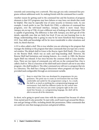 remotely and connecting over a network. This may get you only command-line pro‐
grams without additional work. So, making friends with the command line is useful.
Another reason for getting used to the command line and the locations of program
elements is that GUI programs may have failures or may leave out details that could
be helpful. This may be especially true of some security or forensics tools. As one
example, I much prefer to use The Sleuth Kit (TSK), a collection of command-line
programs, over the web-based interface, Autopsy, which is more visual. Since
Autopsy sits on top of TSK, it’s just a different way of looking at the information TSK
is capable of generating. The difference is that with Autopsy, you don’t get all of the
details, especially ones that are fairly low level. If you are just learning how to do
things, understanding what is going on may be far more beneficial than learning a
GUI. Your skills and knowledge will be far more transferable to other situations and
tools. So, there’s that too.
A UI is often called a shell. This is true whether you are referring to the program that
manages the desktop or the program that takes commands that you type into a termi‐
nal window. The default shell in Linux is the Bourne Again Shell (bash). This is a play
on the Bourne Shell, which was an early and long-standing shell. However, the
Bourne Shell had limitations and missing features. As a result, in 1989, the Bourne
Again Shell was released. It has since become the common shell in Linux distribu‐
tions. There are two types of commands you will run on the command line. One is
called a built-in. This is a function of the shell itself and it doesn’t call out to any other
program—the shell handles it. The other command you will run is a program that sits
in a directory. The shell has a listing of directories where programs are kept that is
provided (and configurable) through an environment variable.
Keep in mind that Unix was developed by programmers for pro‐
grammers. The point was to create an environment that was both
comfortable and useful for the programmers using it. As a result,
the shell is, as much as anything else, a programming language and
environment. Each shell has different syntax for the control state‐
ments that it uses, but you can create a program right on the com‐
mand line because, as a programming language, the shell will be
able to execute all of the statements.
In short, we’re going to spend some time with the command line because it’s where
Unix started and it’s also powerful. To start with, you’ll want to get around the filesys‐
tem and get listings of files, including details like permissions. Other commands that
are useful are ones that manage processes and general utilities.
16 | Chapter 1: Foundations of Kali Linux
 