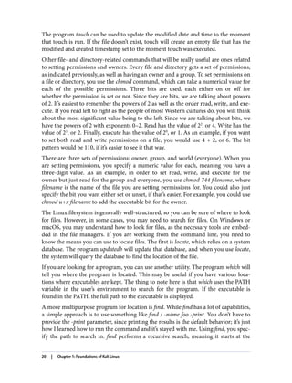The program touch can be used to update the modified date and time to the moment
that touch is run. If the file doesn’t exist, touch will create an empty file that has the
modified and created timestamp set to the moment touch was executed.
Other file- and directory-related commands that will be really useful are ones related
to setting permissions and owners. Every file and directory gets a set of permissions,
as indicated previously, as well as having an owner and a group. To set permissions on
a file or directory, you use the chmod command, which can take a numerical value for
each of the possible permissions. Three bits are used, each either on or off for
whether the permission is set or not. Since they are bits, we are talking about powers
of 2. It’s easiest to remember the powers of 2 as well as the order read, write, and exe‐
cute. If you read left to right as the people of most Western cultures do, you will think
about the most significant value being to the left. Since we are talking about bits, we
have the powers of 2 with exponents 0–2. Read has the value of 22
, or 4. Write has the
value of 21
, or 2. Finally, execute has the value of 20
, or 1. As an example, if you want
to set both read and write permissions on a file, you would use 4 + 2, or 6. The bit
pattern would be 110, if it’s easier to see it that way.
There are three sets of permissions: owner, group, and world (everyone). When you
are setting permissions, you specify a numeric value for each, meaning you have a
three-digit value. As an example, in order to set read, write, and execute for the
owner but just read for the group and everyone, you use chmod 744 filename, where
filename is the name of the file you are setting permissions for. You could also just
specify the bit you want either set or unset, if that’s easier. For example, you could use
chmod u+x filename to add the executable bit for the owner.
The Linux filesystem is generally well-structured, so you can be sure of where to look
for files. However, in some cases, you may need to search for files. On Windows or
macOS, you may understand how to look for files, as the necessary tools are embed‐
ded in the file managers. If you are working from the command line, you need to
know the means you can use to locate files. The first is locate, which relies on a system
database. The program updatedb will update that database, and when you use locate,
the system will query the database to find the location of the file.
If you are looking for a program, you can use another utility. The program which will
tell you where the program is located. This may be useful if you have various loca‐
tions where executables are kept. The thing to note here is that which uses the PATH
variable in the user’s environment to search for the program. If the executable is
found in the PATH, the full path to the executable is displayed.
A more multipurpose program for location is find. While find has a lot of capabilities,
a simple approach is to use something like find / -name foo -print. You don’t have to
provide the -print parameter, since printing the results is the default behavior; it’s just
how I learned how to run the command and it’s stayed with me. Using find, you spec‐
ify the path to search in. find performs a recursive search, meaning it starts at the
20 | Chapter 1: Foundations of Kali Linux
 