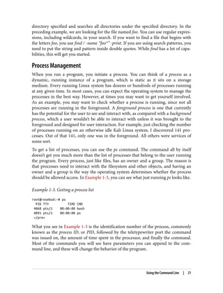 directory specified and searches all directories under the specified directory. In the
preceding example, we are looking for the file named foo. You can use regular expres‐
sions, including wildcards, in your search. If you want to find a file that begins with
the letters foo, you use find / -name “foo*” -print. If you are using search patterns, you
need to put the string and pattern inside double quotes. While find has a lot of capa‐
bilities, this will get you started.
Process Management
When you run a program, you initiate a process. You can think of a process as a
dynamic, running instance of a program, which is static as it sits on a storage
medium. Every running Linux system has dozens or hundreds of processes running
at any given time. In most cases, you can expect the operating system to manage the
processes in the best way. However, at times you may want to get yourself involved.
As an example, you may want to check whether a process is running, since not all
processes are running in the foreground. A foreground process is one that currently
has the potential for the user to see and interact with, as compared with a background
process, which a user wouldn’t be able to interact with unless it was brought to the
foreground and designed for user interaction. For example, just checking the number
of processes running on an otherwise idle Kali Linux system, I discovered 141 pro‐
cesses. Out of that 141, only one was in the foreground. All others were services of
some sort.
To get a list of processes, you can use the ps command. The command all by itself
doesn’t get you much more than the list of processes that belong to the user running
the program. Every process, just like files, has an owner and a group. The reason is
that processes need to interact with the filesystem and other objects, and having an
owner and a group is the way the operating system determines whether the process
should be allowed access. In Example 1-3, you can see what just running ps looks like.
Example 1-3. Getting a process list
root@rosebud:~# ps
PID TTY TIME CMD
4068 pts/1 00:00:00 bash
4091 pts/1 00:00:00 ps
</pre>
What you see in Example 1-3 is the identification number of the process, commonly
known as the process ID, or PID, followed by the teletypewriter port the command
was issued on, the amount of time spent in the processor, and finally the command.
Most of the commands you will see have parameters you can append to the com‐
mand line, and these will change the behavior of the program.
Using the Command Line | 21
 