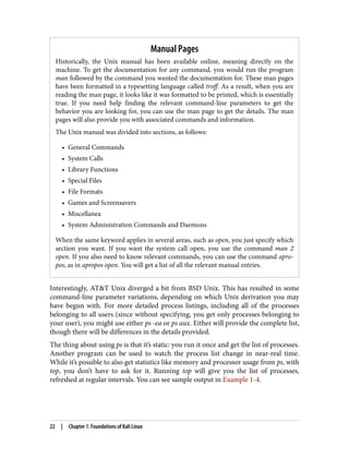 Manual Pages
Historically, the Unix manual has been available online, meaning directly on the
machine. To get the documentation for any command, you would run the program
man followed by the command you wanted the documentation for. These man pages
have been formatted in a typesetting language called troff. As a result, when you are
reading the man page, it looks like it was formatted to be printed, which is essentially
true. If you need help finding the relevant command-line parameters to get the
behavior you are looking for, you can use the man page to get the details. The man
pages will also provide you with associated commands and information.
The Unix manual was divided into sections, as follows:
• General Commands
• System Calls
• Library Functions
• Special Files
• File Formats
• Games and Screensavers
• Miscellanea
• System Administration Commands and Daemons
When the same keyword applies in several areas, such as open, you just specify which
section you want. If you want the system call open, you use the command man 2
open. If you also need to know relevant commands, you can use the command apro‐
pos, as in apropos open. You will get a list of all the relevant manual entries.
Interestingly, AT&T Unix diverged a bit from BSD Unix. This has resulted in some
command-line parameter variations, depending on which Unix derivation you may
have begun with. For more detailed process listings, including all of the processes
belonging to all users (since without specifying, you get only processes belonging to
your user), you might use either ps -ea or ps aux. Either will provide the complete list,
though there will be differences in the details provided.
The thing about using ps is that it’s static: you run it once and get the list of processes.
Another program can be used to watch the process list change in near-real time.
While it’s possible to also get statistics like memory and processor usage from ps, with
top, you don’t have to ask for it. Running top will give you the list of processes,
refreshed at regular intervals. You can see sample output in Example 1-4.
22 | Chapter 1: Foundations of Kali Linux
 