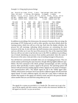 Example 1-4. Using top for process listings
top - 20:14:23 up 3 days, 49 min, 2 users, load average: 0.00, 0.00, 0.00
Tasks: 139 total, 1 running, 138 sleeping, 0 stopped, 0 zombie
%Cpu(s): 0.3 us, 0.2 sy, 0.0 ni, 99.5 id, 0.0 wa, 0.0 hi, 0.0 si, 0.0 st
KiB Mem : 4050260 total, 2722564 free, 597428 used, 730268 buff/cache
KiB Swap: 4192252 total, 4192252 free, 0 used. 3186224 avail Mem
PID USER PR NI VIRT RES SHR S %CPU %MEM TIME+ COMMAND
6995 root 20 0 105384 6928 5932 S 0.3 0.2 0:00.11 sshd
7050 root 20 0 47168 3776 3160 R 0.3 0.1 0:00.09 top
1 root 20 0 154048 8156 6096 S 0.0 0.2 0:02.45 systemd
2 root 20 0 0 0 0 S 0.0 0.0 0:00.06 kthreadd
4 root 0 -20 0 0 0 S 0.0 0.0 0:00.00 kworker/0:+
5 root 20 0 0 0 0 S 0.0 0.0 0:01.20 kworker/u4+
6 root 0 -20 0 0 0 S 0.0 0.0 0:00.00 mm_percpu_+
7 root 20 0 0 0 0 S 0.0 0.0 0:00.20 ksoftirqd/0
8 root 20 0 0 0 0 S 0.0 0.0 0:38.25 rcu_sched
9 root 20 0 0 0 0 S 0.0 0.0 0:00.00 rcu_bh
In addition to providing a list of processes, the amount of memory they are using, the
percentage of CPU being used, as well as other specifics, top shows details about the
running system, which you will see at the top. Each time the display refreshes, the
process list will rearrange, indicating which processes are consuming the most
resources at the top. As you will note, top itself consumes some amount of resources,
and you will often see it near the top of the process list. One of the important fields
that you will see not only in top but also in ps is the PID. In addition to providing a
way of clearly identifying one process from another, particularly when the name of
the process is the same, it also provides a way of sending messages to the process.
You will find two commands invaluable when you are managing processes. They are
closely related, performing the same function, though offering slightly different capa‐
bilities. The first command is kill, which, perhaps unsurprisingly, can kill a running
process. More specifically, it sends a signal to the process. The operating system will
interact with processes by sending signals to them. Signals are one means of interpro‐
cess communication (IPC). The default signal for kill is the TERM signal (SIG‐
TERM), which means terminate, but if you specify a different signal, kill will send that
signal instead. To send a different signal, you issue kill -# pid, where # indicates the
number that equates to the signal you intend to send, and pid is the process identifi‐
cation number that you can find from using either ps or top.
Signals
The signals for a system are provided in a C header file. The easiest way to get a list‐
ing of all the signals with their numeric value as well as the mnemonic identifier for
the signal is to run kill -l, as you can see here:
Using the Command Line | 23
 