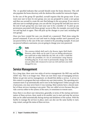 The -m specified indicates that useradd should create the home directory. This will
also populate the home directory with the skeleton files needed for interactive logins.
In the case of the group ID specified, useradd requires that the group exist. If you
want your user to have its own group, you can use groupadd to create a new group
and then use useradd to create the user that belongs to the new group. If you want to
add your user to multiple groups, you can edit the /etc/group file and add your user to
the end of each group line you want your user to be a member of. To pick up any
permissions associated with those groups’ access to files, for example, you need to log
out and log back in again. That will pick up the changes to your user, including the
new groups.
Once you have created the user, you should set a password. That’s done using the
passwd command. If you are root and want to change another user’s password, you
use passwd kilroy in the case of the user created in the preceding example. If you just
use passwd without a username, you are going to change your own password.
Shells
The common default shell used is the Bourne Again Shell (bash).
However, other shells can be used. If you are feeling adventurous,
you could look at other shells like zsh, fish, csh, or ksh. A shell like
zsh offers the possibility of a lot of customization using features
including plug-ins. If you want to permanently change your shell,
you can either edit /etc/passwd or just use chsh and have your shell
changed for you.
Service Management
For a long time, there were two styles of service management: the BSD way and the
AT&T way. This is no longer true. There are now three ways of managing services.
Before we get into service management, we should first define a service. A service in
this context is a program that runs without any user intervention. The operating envi‐
ronment starts it up automatically and it runs in the background. Unless you got a list
of processes, you may never know it was running. Most systems have a decent num‐
ber of these services running at any point. They are called services because they pro‐
vide a service either to the system, to the users, or sometimes to remote users.
Since there is no direct user interaction, generally, in terms of the startup and termi‐
nation of these services, there needs to be another way to start and stop the services
that can be called automatically during startup and shutdown of the system. With the
facility to manage the services in place, users can also use the same facility to start,
stop, restart, and get the status of these services.
26 | Chapter 1: Foundations of Kali Linux
 