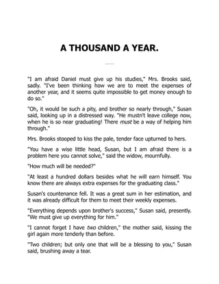 A THOUSAND A YEAR.
"I am afraid Daniel must give up his studies," Mrs. Brooks said,
sadly. "I've been thinking how we are to meet the expenses of
another year, and it seems quite impossible to get money enough to
do so."
"Oh, it would be such a pity, and brother so nearly through," Susan
said, looking up in a distressed way. "He mustn't leave college now,
when he is so near graduating! There must be a way of helping him
through."
Mrs. Brooks stooped to kiss the pale, tender face upturned to hers.
"You have a wise little head, Susan, but I am afraid there is a
problem here you cannot solve," said the widow, mournfully.
"How much will be needed?"
"At least a hundred dollars besides what he will earn himself. You
know there are always extra expenses for the graduating class."
Susan's countenance fell. It was a great sum in her estimation, and
it was already difficult for them to meet their weekly expenses.
"Everything depends upon brother's success," Susan said, presently.
"We must give up everything for him."
"I cannot forget I have two children," the mother said, kissing the
girl again more tenderly than before.
"Two children; but only one that will be a blessing to you," Susan
said, brushing away a tear.
 