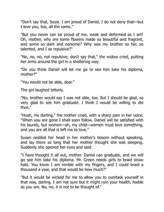 "Don't say that, Susie. I am proud of Daniel, I do not deny that—but
I love you, too, all the same."
"But you never can be proud of me, weak and deformed as I am!
Oh, mother, why are some flowers made so beautiful and fragrant,
and some so dark and noisome? Why was my brother so fair, so
talented, and I so repulsive?"
"No, no, no, not repulsive; don't say that," the widow cried, putting
her arms around the girl in a sheltering way.
"Do you think Daniel will let me go to see him take his diploma,
mother?"
"You would not be able, dear."
The girl laughed bitterly.
"No; brother would say I was not able, too. But I should be glad, so
very glad to see him graduate. I think I would be willing to die
then."
"Hush, my darling," the mother cried, with a sharp pain in her voice.
"When you are gone I shall soon follow. Daniel will be satisfied with
his laurels, but women—ah, my child—women must love something,
and you are all that is left me to love."
Susan nestled her head in her mother's bosom without speaking,
and lay there so long that her mother thought she was sleeping.
Suddenly she opened her eyes and said:
"I have thought it all out, mother. Daniel can graduate, and we will
go see him take his diploma. Mr. Green needs girls to braid straw
hats. You know I am nimble with my fingers, and I could braid a
thousand a year, and that would be how much?"
"But it would be wicked for me to allow you to overtask yourself in
that way, darling. I am not sure but it might ruin your health, feeble
as you are. No, no, it is not to be thought of."
 