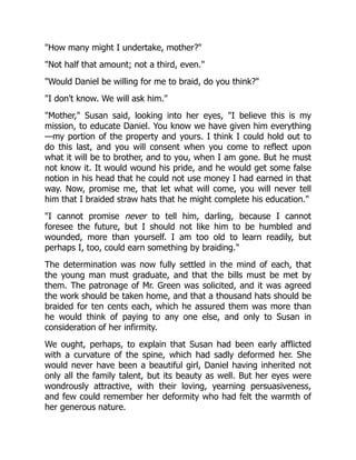 "How many might I undertake, mother?"
"Not half that amount; not a third, even."
"Would Daniel be willing for me to braid, do you think?"
"I don't know. We will ask him."
"Mother," Susan said, looking into her eyes, "I believe this is my
mission, to educate Daniel. You know we have given him everything
—my portion of the property and yours. I think I could hold out to
do this last, and you will consent when you come to reflect upon
what it will be to brother, and to you, when I am gone. But he must
not know it. It would wound his pride, and he would get some false
notion in his head that he could not use money I had earned in that
way. Now, promise me, that let what will come, you will never tell
him that I braided straw hats that he might complete his education."
"I cannot promise never to tell him, darling, because I cannot
foresee the future, but I should not like him to be humbled and
wounded, more than yourself. I am too old to learn readily, but
perhaps I, too, could earn something by braiding."
The determination was now fully settled in the mind of each, that
the young man must graduate, and that the bills must be met by
them. The patronage of Mr. Green was solicited, and it was agreed
the work should be taken home, and that a thousand hats should be
braided for ten cents each, which he assured them was more than
he would think of paying to any one else, and only to Susan in
consideration of her infirmity.
We ought, perhaps, to explain that Susan had been early afflicted
with a curvature of the spine, which had sadly deformed her. She
would never have been a beautiful girl, Daniel having inherited not
only all the family talent, but its beauty as well. But her eyes were
wondrously attractive, with their loving, yearning persuasiveness,
and few could remember her deformity who had felt the warmth of
her generous nature.
 
