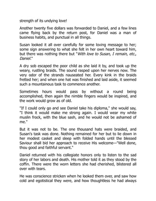 strength of its undying love!
Another twenty five dollars was forwarded to Daniel, and a few lines
came flying back by the return post, for Daniel was a man of
business habits, and punctual in all things.
Susan looked it all over carefully for some loving message to her;
some sign answering to what she felt in her own heart toward him,
but there was nothing there but "With love to Susan, I remain, etc.,
Daniel."
A dry sob escaped the poor child as she laid it by, and took up the
weary, rustling braids. The sound rasped upon her nerves now. The
very odor of the strands nauseated her. Every kink in the braids
fretted her; and when one hat was finished and laid aside, it seemed
such a mountainous task to commence another.
Sometimes hours would pass by without a round being
accomplished, then again the nimble fingers would be inspired, and
the work would grow as of old.
"If I could only go and see Daniel take his diploma," she would say,
"I think it would make me strong again. I would wear my white
muslin frock, with the blue sash, and he would not be ashamed of
me."
But it was not to be. The one thousand hats were braided, and
Susan's task was done. Nothing remained for her but to lie down in
her modest casket and sleep with folded hands until the blessed
Saviour shall bid her approach to receive His welcome—"Well done,
thou good and faithful servant."
Daniel returned with his collegiate honors only to listen to the sad
story of her labors and death. His mother told it as they stood by the
coffin. There were the worn letters she had cherished, blistered all
over with tears.
He was conscience stricken when he looked them over, and saw how
cold and egotistical they were, and how thoughtless he had always
 