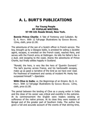 A. L. BURT'S PUBLICATIONS
For Young People
BY POPULAR WRITERS.
97-99-101 Reade Street, New York.
Bonnie Prince Charlie: A Tale of Fontenoy and Culloden. By
G. A. Henty. With 12 full-page Illustrations by Gordon Browne.
12mo, cloth, price $1.00.
The adventures of the son of a Scotch officer in French service. The
boy, brought up by a Glasgow bailie, is arrested for aiding a Jacobite
agent, escapes, is wrecked on the French coast, reaches Paris, and
serves with the French army at Dettingen. He kills his father's foe in
a duel, and escaping to the coast, shares the adventures of Prince
Charlie, but finally settles happily in Scotland.
"Ronald, the hero, is very like the hero of 'Quentin Durward.'
The lad's journey across France, and his hairbreadth escapes,
make up as good a narrative of the kind as we have ever read.
For freshness of treatment and variety of incident Mr. Henty has
surpassed himself."—Spectator.
With Clive in India; or, the Beginnings of an Empire. By G. A.
Henty. With 12 full-page Illustrations by Gordon Browne. 12mo,
cloth, price $1.00.
The period between the landing of Clive as a young writer in India
and the close of his career was critical and eventful in the extreme.
At its commencement the English were traders existing on
sufferance of the native princes. At its close they were masters of
Bengal and of the greater part of Southern India. The author has
given a full and accurate account of the events of that stirring time,
 
