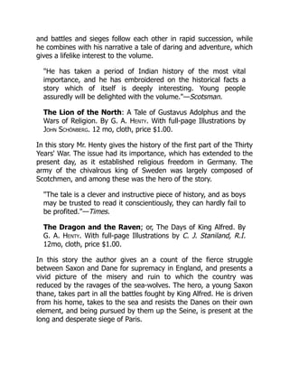 and battles and sieges follow each other in rapid succession, while
he combines with his narrative a tale of daring and adventure, which
gives a lifelike interest to the volume.
"He has taken a period of Indian history of the most vital
importance, and he has embroidered on the historical facts a
story which of itself is deeply interesting. Young people
assuredly will be delighted with the volume."—Scotsman.
The Lion of the North: A Tale of Gustavus Adolphus and the
Wars of Religion. By G. A. Henty. With full-page Illustrations by
John Schönberg. 12 mo, cloth, price $1.00.
In this story Mr. Henty gives the history of the first part of the Thirty
Years' War. The issue had its importance, which has extended to the
present day, as it established religious freedom in Germany. The
army of the chivalrous king of Sweden was largely composed of
Scotchmen, and among these was the hero of the story.
"The tale is a clever and instructive piece of history, and as boys
may be trusted to read it conscientiously, they can hardly fail to
be profited."—Times.
The Dragon and the Raven; or, The Days of King Alfred. By
G. A. Henty. With full-page Illustrations by C. J. Staniland, R.I.
12mo, cloth, price $1.00.
In this story the author gives an a count of the fierce struggle
between Saxon and Dane for supremacy in England, and presents a
vivid picture of the misery and ruin to which the country was
reduced by the ravages of the sea-wolves. The hero, a young Saxon
thane, takes part in all the battles fought by King Alfred. He is driven
from his home, takes to the sea and resists the Danes on their own
element, and being pursued by them up the Seine, is present at the
long and desperate siege of Paris.
 