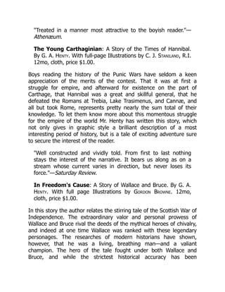 "Treated in a manner most attractive to the boyish reader."—
Athenæum.
The Young Carthaginian: A Story of the Times of Hannibal.
By G. A. Henty. With full-page Illustrations by C. J. Staniland, R.I.
12mo, cloth, price $1.00.
Boys reading the history of the Punic Wars have seldom a keen
appreciation of the merits of the contest. That it was at first a
struggle for empire, and afterward for existence on the part of
Carthage, that Hannibal was a great and skillful general, that he
defeated the Romans at Trebia, Lake Trasimenus, and Cannæ, and
all but took Rome, represents pretty nearly the sum total of their
knowledge. To let them know more about this momentous struggle
for the empire of the world Mr. Henty has written this story, which
not only gives in graphic style a brilliant description of a most
interesting period of history, but is a tale of exciting adventure sure
to secure the interest of the reader.
"Well constructed and vividly told. From first to last nothing
stays the interest of the narrative. It bears us along as on a
stream whose current varies in direction, but never loses its
force."—Saturday Review.
In Freedom's Cause: A Story of Wallace and Bruce. By G. A.
Henty. With full page Illustrations by Gordon Browne. 12mo,
cloth, price $1.00.
In this story the author relates the stirring tale of the Scottish War of
Independence. The extraordinary valor and personal prowess of
Wallace and Bruce rival the deeds of the mythical heroes of chivalry,
and indeed at one time Wallace was ranked with these legendary
personages. The researches of modern historians have shown,
however, that he was a living, breathing man—and a valiant
champion. The hero of the tale fought under both Wallace and
Bruce, and while the strictest historical accuracy has been
 