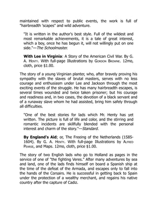 maintained with respect to public events, the work is full of
"hairbreadth 'scapes" and wild adventure.
"It is written in the author's best style. Full of the wildest and
most remarkable achievements, it is a tale of great interest,
which a boy, once he has begun it, will not willingly put on one
side."—The Schoolmaster.
With Lee in Virginia: A Story of the American Civil War. By G.
A. Henty. With full-page Illustrations by Gordon Browne. 12mo,
cloth, price $1.00.
The story of a young Virginian planter, who, after bravely proving his
sympathy with the slaves of brutal masters, serves with no less
courage and enthusiasm under Lee and Jackson through the most
exciting events of the struggle. He has many hairbreadth escapes, is
several times wounded and twice taken prisoner; but his courage
and readiness and, in two cases, the devotion of a black servant and
of a runaway slave whom he had assisted, bring him safely through
all difficulties.
"One of the best stories for lads which Mr. Henty has yet
written. The picture is full of life and color, and the stirring and
romantic incidents are skillfully blended with the personal
interest and charm of the story."—Standard.
By England's Aid; or, The Freeing of the Netherlands (1585-
1604). By G. A. Henty. With full-page Illustrations by Alfred
Pearse, and Maps. 12mo, cloth, price $1.00.
The story of two English lads who go to Holland as pages in the
service of one of "the fighting Veres." After many adventures by sea
and land, one of the lads finds himself on board a Spanish ship at
the time of the defeat of the Armada, and escapes only to fall into
the hands of the Corsairs. He is successful in getting back to Spain
under the protection of a wealthy merchant, and regains his native
country after the capture of Cadiz.
 