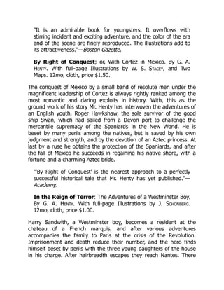 "It is an admirable book for youngsters. It overflows with
stirring incident and exciting adventure, and the color of the era
and of the scene are finely reproduced. The illustrations add to
its attractiveness."—Boston Gazette.
By Right of Conquest; or, With Cortez in Mexico. By G. A.
Henty. With full-page Illustrations by W. S. Stacey, and Two
Maps. 12mo, cloth, price $1.50.
The conquest of Mexico by a small band of resolute men under the
magnificent leadership of Cortez is always rightly ranked among the
most romantic and daring exploits in history. With, this as the
ground work of his story Mr. Henty has interwoven the adventures of
an English youth, Roger Hawkshaw, the sole survivor of the good
ship Swan, which had sailed from a Devon port to challenge the
mercantile supremacy of the Spaniards in the New World. He is
beset by many perils among the natives, but is saved by his own
judgment and strength, and by the devotion of an Aztec princess. At
last by a ruse he obtains the protection of the Spaniards, and after
the fall of Mexico he succeeds in regaining his native shore, with a
fortune and a charming Aztec bride.
"'By Right of Conquest' is the nearest approach to a perfectly
successful historical tale that Mr. Henty has yet published."—
Academy.
In the Reign of Terror: The Adventures of a Westminster Boy.
By G. A. Henty. With full-page Illustrations by J. Schönberg.
12mo, cloth, price $1.00.
Harry Sandwith, a Westminster boy, becomes a resident at the
chateau of a French marquis, and after various adventures
accompanies the family to Paris at the crisis of the Revolution.
Imprisonment and death reduce their number, and the hero finds
himself beset by perils with the three young daughters of the house
in his charge. After hairbreadth escapes they reach Nantes. There
 
