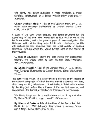 "Mr. Henty has never published a more readable, a more
carefully constructed, or a better written story than this."—
Spectator.
Under Drake's Flag: A Tale of the Spanish Main. By G. A.
Henty. With full-page Illustrations by Gordon Browne. 12mo,
cloth, price $1.00.
A story of the days when England and Spain struggled for the
supremacy of the sea. The heroes sail as lads with Drake in the
Pacific expedition, and in his great voyage of circumnavigation. The
historical portion of the story is absolutely to be relied upon, but this
will perhaps be less attractive than the great variety of exciting
adventure through which the young heroes pass in the course of
their voyages.
"A book of adventure, where the hero meets with experience
enough, one would think, to turn his hair gray."—Harper's
Monthly Magazine.
By Sheer Pluck: A Tale of the Ashanti War. By G. A. Henty.
With full-page Illustrations by Gordon Browne. 12mo, cloth, price
$1.00.
The author has woven, in a tale of thrilling interest, all the details of
the Ashanti campaign, of which he was himself a witness. His hero,
after many exciting adventures in the interior, is detained a prisoner
by the king just before the outbreak of the war but escapes, and
accompanies the English expedition on their march to Coomassie.
"Mr. Henty keeps up his reputation as a writer of boys' stories.
'By Sheer Pluck' will be eagerly read."—Athenæum.
By Pike and Dyke: A Tale of the Rise of the Dutch Republic.
By G. A. Henty. With full-page Illustrations by Maynard Brown,
and 4 Maps. 12mo, cloth, price $1.00.
 