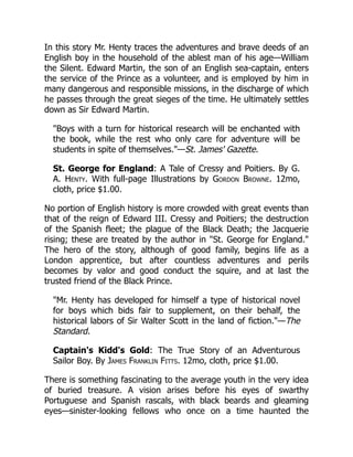 In this story Mr. Henty traces the adventures and brave deeds of an
English boy in the household of the ablest man of his age—William
the Silent. Edward Martin, the son of an English sea-captain, enters
the service of the Prince as a volunteer, and is employed by him in
many dangerous and responsible missions, in the discharge of which
he passes through the great sieges of the time. He ultimately settles
down as Sir Edward Martin.
"Boys with a turn for historical research will be enchanted with
the book, while the rest who only care for adventure will be
students in spite of themselves."—St. James' Gazette.
St. George for England: A Tale of Cressy and Poitiers. By G.
A. Henty. With full-page Illustrations by Gordon Browne. 12mo,
cloth, price $1.00.
No portion of English history is more crowded with great events than
that of the reign of Edward III. Cressy and Poitiers; the destruction
of the Spanish fleet; the plague of the Black Death; the Jacquerie
rising; these are treated by the author in "St. George for England."
The hero of the story, although of good family, begins life as a
London apprentice, but after countless adventures and perils
becomes by valor and good conduct the squire, and at last the
trusted friend of the Black Prince.
"Mr. Henty has developed for himself a type of historical novel
for boys which bids fair to supplement, on their behalf, the
historical labors of Sir Walter Scott in the land of fiction."—The
Standard.
Captain's Kidd's Gold: The True Story of an Adventurous
Sailor Boy. By James Franklin Fitts. 12mo, cloth, price $1.00.
There is something fascinating to the average youth in the very idea
of buried treasure. A vision arises before his eyes of swarthy
Portuguese and Spanish rascals, with black beards and gleaming
eyes—sinister-looking fellows who once on a time haunted the
 