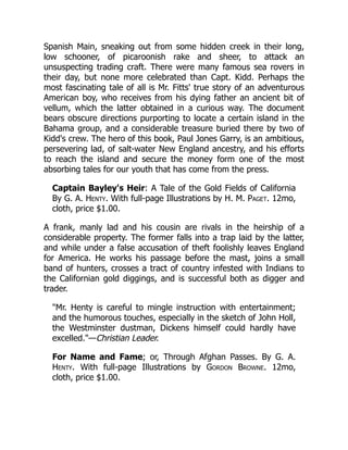 Spanish Main, sneaking out from some hidden creek in their long,
low schooner, of picaroonish rake and sheer, to attack an
unsuspecting trading craft. There were many famous sea rovers in
their day, but none more celebrated than Capt. Kidd. Perhaps the
most fascinating tale of all is Mr. Fitts' true story of an adventurous
American boy, who receives from his dying father an ancient bit of
vellum, which the latter obtained in a curious way. The document
bears obscure directions purporting to locate a certain island in the
Bahama group, and a considerable treasure buried there by two of
Kidd's crew. The hero of this book, Paul Jones Garry, is an ambitious,
persevering lad, of salt-water New England ancestry, and his efforts
to reach the island and secure the money form one of the most
absorbing tales for our youth that has come from the press.
Captain Bayley's Heir: A Tale of the Gold Fields of California
By G. A. Henty. With full-page Illustrations by H. M. Paget. 12mo,
cloth, price $1.00.
A frank, manly lad and his cousin are rivals in the heirship of a
considerable property. The former falls into a trap laid by the latter,
and while under a false accusation of theft foolishly leaves England
for America. He works his passage before the mast, joins a small
band of hunters, crosses a tract of country infested with Indians to
the Californian gold diggings, and is successful both as digger and
trader.
"Mr. Henty is careful to mingle instruction with entertainment;
and the humorous touches, especially in the sketch of John Holl,
the Westminster dustman, Dickens himself could hardly have
excelled."—Christian Leader.
For Name and Fame; or, Through Afghan Passes. By G. A.
Henty. With full-page Illustrations by Gordon Browne. 12mo,
cloth, price $1.00.
 