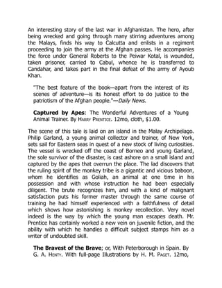 An interesting story of the last war in Afghanistan. The hero, after
being wrecked and going through many stirring adventures among
the Malays, finds his way to Calcutta and enlists in a regiment
proceeding to join the army at the Afghan passes. He accompanies
the force under General Roberts to the Peiwar Kotal, is wounded,
taken prisoner, carried to Cabul, whence he is transferred to
Candahar, and takes part in the final defeat of the army of Ayoub
Khan.
"The best feature of the book—apart from the interest of its
scenes of adventure—is its honest effort to do justice to the
patriotism of the Afghan people."—Daily News.
Captured by Apes: The Wonderful Adventures of a Young
Animal Trainer. By Harry Prentice. 12mo, cloth, $1.00.
The scene of this tale is laid on an island in the Malay Archipelago.
Philip Garland, a young animal collector and trainer, of New York,
sets sail for Eastern seas in quest of a new stock of living curiosities.
The vessel is wrecked off the coast of Borneo and young Garland,
the sole survivor of the disaster, is cast ashore on a small island and
captured by the apes that overrun the place. The lad discovers that
the ruling spirit of the monkey tribe is a gigantic and vicious baboon,
whom he identifies as Goliah, an animal at one time in his
possession and with whose instruction he had been especially
diligent. The brute recognizes him, and with a kind of malignant
satisfaction puts his former master through the same course of
training he had himself experienced with a faithfulness of detail
which shows how astonishing is monkey recollection. Very novel
indeed is the way by which the young man escapes death. Mr.
Prentice has certainly worked a new vein on juvenile fiction, and the
ability with which he handles a difficult subject stamps him as a
writer of undoubted skill.
The Bravest of the Brave; or, With Peterborough in Spain. By
G. A. Henty. With full-page Illustrations by H. M. Paget. 12mo,
 