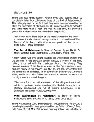 cloth, price $1.00.
There are few great leaders whose lives and actions have so
completely fallen into oblivion as those of the Earl of Peterborough.
This is largely due to the fact that they were overshadowed by the
glory and successes of Marlborough. His career as general extended
over little more than a year, and yet, in that time, he showed a
genius for warfare which has never been surpassed.
"Mr. Henty never loses sight of the moral purpose of his work—
to enforce the doctrine of courage and truth. Lads will read 'The
Bravest of the Brave' with pleasure and profit; of that we are
quite sure."—Daily Telegraph.
The Cat of Bubastes: A Story of Ancient Egypt. By G. A.
Henty. With full-page Illustrations. 12mo, cloth, price $1.00.
A story which will give young readers an unsurpassed insight into
the customs of the Egyptian people. Amuba, a prince of the Rebu
nation, is carried with his charioteer Jethro into slavery. They
become inmates of the house of Ameres, the Egyptian high-priest,
and are happy in his service until the priest's son accidentally kills
the sacred cat of Bubastes. In an outburst of popular fury Ameres is
killed, and it rests with Jethro and Amuba to secure the escape of
the high-priest's son and daughter.
"The story, from the critical moment of the killing of the sacred
cat to the perilous exodus into Asia with which it closes, is very
skillfully constructed and full of exciting adventures. It is
admirably illustrated."—Saturday Review.
With Washington at Monmouth: A Story of Three
Philadelphia Boys. By James Otis. 12mo, cloth, price $1.00.
Three Philadelphia boys, Seth Graydon "whose mother conducted a
boarding-house which was patronized by the British officers;" Enoch
Ball, "son of that Mrs. Ball whose dancing school was situated on
 