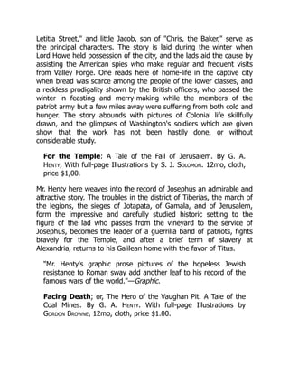 Letitia Street," and little Jacob, son of "Chris, the Baker," serve as
the principal characters. The story is laid during the winter when
Lord Howe held possession of the city, and the lads aid the cause by
assisting the American spies who make regular and frequent visits
from Valley Forge. One reads here of home-life in the captive city
when bread was scarce among the people of the lower classes, and
a reckless prodigality shown by the British officers, who passed the
winter in feasting and merry-making while the members of the
patriot army but a few miles away were suffering from both cold and
hunger. The story abounds with pictures of Colonial life skillfully
drawn, and the glimpses of Washington's soldiers which are given
show that the work has not been hastily done, or without
considerable study.
For the Temple: A Tale of the Fall of Jerusalem. By G. A.
Henty, With full-page Illustrations by S. J. Solomon. 12mo, cloth,
price $1,00.
Mr. Henty here weaves into the record of Josephus an admirable and
attractive story. The troubles in the district of Tiberias, the march of
the legions, the sieges of Jotapata, of Gamala, and of Jerusalem,
form the impressive and carefully studied historic setting to the
figure of the lad who passes from the vineyard to the service of
Josephus, becomes the leader of a guerrilla band of patriots, fights
bravely for the Temple, and after a brief term of slavery at
Alexandria, returns to his Galilean home with the favor of Titus.
"Mr. Henty's graphic prose pictures of the hopeless Jewish
resistance to Roman sway add another leaf to his record of the
famous wars of the world."—Graphic.
Facing Death; or, The Hero of the Vaughan Pit. A Tale of the
Coal Mines. By G. A. Henty. With full-page Illustrations by
Gordon Browne, 12mo, cloth, price $1.00.
 