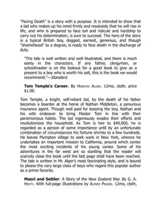 "Facing Death" is a story with a purpose. It is intended to show that
a lad who makes up his mind firmly and resolutely that he will rise in
life, and who is prepared to face toil and ridicule and hardship to
carry out his determination, is sure to succeed. The hero of the story
is a typical British boy, dogged, earnest, generous, and though
"shamefaced" to a degree, is ready to face death in the discharge of
duty.
"The tale is well written and well illustrated, and there is much
eanty in the characters. If any father, clergyman, or
schoolmaster is on the lookout for a good book to give as a
present to a boy who is worth his salt, this is the book we would
recommend."—Standard.
Tom Temple's Career. By Horatio Alger. 12mo, cloth, price
$1.00.
Tom Temple, a bright, self-reliant lad, by the death of his father
becomes a boarder at the home of Nathan Middleton, a penurious
insurance agent. Though well paid for keeping the boy, Nathan and
his wife endeavor to bring Master Tom in line with their
parsimonious habits. The lad ingeniously evades their efforts and
revolutionizes the household. As Tom is heir to $40,000, he is
regarded as a person of some importance until by an unfortunate
combination of circumstances his fortune shrinks to a few hundreds.
He leaves Plympton village to seek work in New York, whence he
undertakes an important mission to California, around which center
the most exciting incidents of his young career. Some of his
adventures in the far west are so startling that the reader will
scarcely close the book until the last page shall have been reached.
The tale is written in Mr. Alger's most fascinating style, and is bound
to please the very large class of boys who regard this popular author
as a prime favorite.
Maori and Settler: A Story of the New Zealand War. By G. A.
Henty. With full-page Illustrations by Alfred Pearse. 12mo, cloth,
 