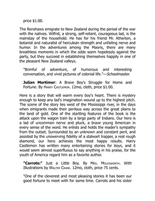 price $1.00.
The Renshaws emigrate to New Zealand during the period of the war
with the natives. Wilfrid, a strong, self-reliant, courageous lad, is the
mainstay of the household. He has for his friend Mr. Atherton, a
botanist and naturalist of herculean strength and unfailing nerve and
humor. In the adventures among the Maoris, there are many
breathless moments in which the odds seem hopelessly against the
party, but they succeed in establishing themselves happily in one of
the pleasant New Zealand valleys.
"Brimful of adventure, of humorous and interesting
conversation, and vivid pictures of colonial life."—Schoolmaster.
Julian Mortimer: A Brave Boy's Struggle for Home and
Fortune. By Harry Castlemon. 12mo, cloth, price $1.00.
Here is a story that will warm every boy's heart. There is mystery
enough to keep any lad's imagination wound up to the highest pitch.
The scene of the story lies west of the Mississippi river, in the days
when emigrants made their perilous way across the great plains to
the land of gold. One of the startling features of the book is the
attack upon the wagon train by a large party of Indians. Our hero is
a lad of uncommon nerve and pluck, a brave young American in
every sense of the word. He enlists and holds the reader's sympathy
from the outset. Surrounded by an unknown and constant peril, and
assisted by the unswerving fidelity of a stalwart trapper, a real rough
diamond, our hero achieves the most happy results. Harry
Castlemon has written many entertaining stories for boys, and it
would seem almost superfluous to say anything in his praise, for the
youth of America regard him as a favorite author.
"Carrots:" Just a Little Boy. By Mrs. Molesworth. With
Illustrations by Walter Crane. 12mo, cloth, price 75 cents.
"One of the cleverest and most pleasing stories it has been our
good fortune to meet with for some time. Carrots and his sister
 