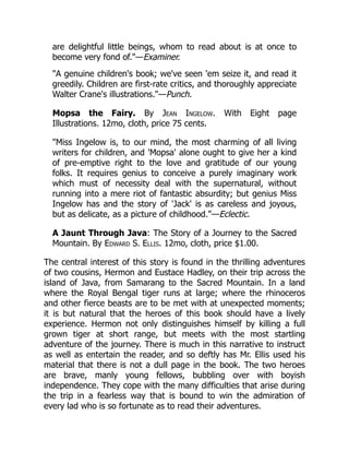are delightful little beings, whom to read about is at once to
become very fond of."—Examiner.
"A genuine children's book; we've seen 'em seize it, and read it
greedily. Children are first-rate critics, and thoroughly appreciate
Walter Crane's illustrations."—Punch.
Mopsa the Fairy. By Jean Ingelow. With Eight page
Illustrations. 12mo, cloth, price 75 cents.
"Miss Ingelow is, to our mind, the most charming of all living
writers for children, and 'Mopsa' alone ought to give her a kind
of pre-emptive right to the love and gratitude of our young
folks. It requires genius to conceive a purely imaginary work
which must of necessity deal with the supernatural, without
running into a mere riot of fantastic absurdity; but genius Miss
Ingelow has and the story of 'Jack' is as careless and joyous,
but as delicate, as a picture of childhood."—Eclectic.
A Jaunt Through Java: The Story of a Journey to the Sacred
Mountain. By Edward S. Ellis. 12mo, cloth, price $1.00.
The central interest of this story is found in the thrilling adventures
of two cousins, Hermon and Eustace Hadley, on their trip across the
island of Java, from Samarang to the Sacred Mountain. In a land
where the Royal Bengal tiger runs at large; where the rhinoceros
and other fierce beasts are to be met with at unexpected moments;
it is but natural that the heroes of this book should have a lively
experience. Hermon not only distinguishes himself by killing a full
grown tiger at short range, but meets with the most startling
adventure of the journey. There is much in this narrative to instruct
as well as entertain the reader, and so deftly has Mr. Ellis used his
material that there is not a dull page in the book. The two heroes
are brave, manly young fellows, bubbling over with boyish
independence. They cope with the many difficulties that arise during
the trip in a fearless way that is bound to win the admiration of
every lad who is so fortunate as to read their adventures.
 