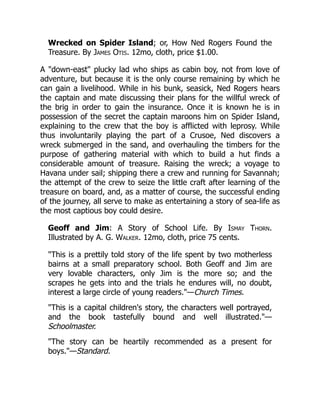 Wrecked on Spider Island; or, How Ned Rogers Found the
Treasure. By James Otis. 12mo, cloth, price $1.00.
A "down-east" plucky lad who ships as cabin boy, not from love of
adventure, but because it is the only course remaining by which he
can gain a livelihood. While in his bunk, seasick, Ned Rogers hears
the captain and mate discussing their plans for the willful wreck of
the brig in order to gain the insurance. Once it is known he is in
possession of the secret the captain maroons him on Spider Island,
explaining to the crew that the boy is afflicted with leprosy. While
thus involuntarily playing the part of a Crusoe, Ned discovers a
wreck submerged in the sand, and overhauling the timbers for the
purpose of gathering material with which to build a hut finds a
considerable amount of treasure. Raising the wreck; a voyage to
Havana under sail; shipping there a crew and running for Savannah;
the attempt of the crew to seize the little craft after learning of the
treasure on board, and, as a matter of course, the successful ending
of the journey, all serve to make as entertaining a story of sea-life as
the most captious boy could desire.
Geoff and Jim: A Story of School Life. By Ismay Thorn.
Illustrated by A. G. Walker. 12mo, cloth, price 75 cents.
"This is a prettily told story of the life spent by two motherless
bairns at a small preparatory school. Both Geoff and Jim are
very lovable characters, only Jim is the more so; and the
scrapes he gets into and the trials he endures will, no doubt,
interest a large circle of young readers."—Church Times.
"This is a capital children's story, the characters well portrayed,
and the book tastefully bound and well illustrated."—
Schoolmaster.
"The story can be heartily recommended as a present for
boys."—Standard.
 