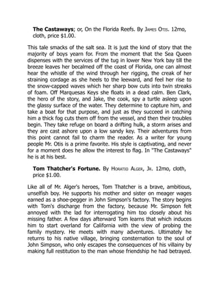 The Castaways; or, On the Florida Reefs. By James Otis. 12mo,
cloth, price $1.00.
This tale smacks of the salt sea. It is just the kind of story that the
majority of boys yearn for. From the moment that the Sea Queen
dispenses with the services of the tug in lower New York bay till the
breeze leaves her becalmed off the coast of Florida, one can almost
hear the whistle of the wind through her rigging, the creak of her
straining cordage as she heels to the leeward, and feel her rise to
the snow-capped waves which her sharp bow cuts into twin streaks
of foam. Off Marquesas Keys she floats in a dead calm. Ben Clark,
the hero of the story, and Jake, the cook, spy a turtle asleep upon
the glassy surface of the water. They determine to capture him, and
take a boat for that purpose, and just as they succeed in catching
him a thick fog cuts them off from the vessel, and then their troubles
begin. They take refuge on board a drifting hulk, a storm arises and
they are cast ashore upon a low sandy key. Their adventures from
this point cannot fail to charm the reader. As a writer for young
people Mr. Otis is a prime favorite. His style is captivating, and never
for a moment does he allow the interest to flag. In "The Castaways"
he is at his best.
Tom Thatcher's Fortune. By Horatio Alger, Jr. 12mo, cloth,
price $1.00.
Like all of Mr. Alger's heroes, Tom Thatcher is a brave, ambitious,
unselfish boy. He supports his mother and sister on meager wages
earned as a shoe-pegger in John Simpson's factory. The story begins
with Tom's discharge from the factory, because Mr. Simpson felt
annoyed with the lad for interrogating him too closely about his
missing father. A few days afterward Tom learns that which induces
him to start overland for California with the view of probing the
family mystery. He meets with many adventures. Ultimately he
returns to his native village, bringing consternation to the soul of
John Simpson, who only escapes the consequences of his villainy by
making full restitution to the man whose friendship he had betrayed.
 