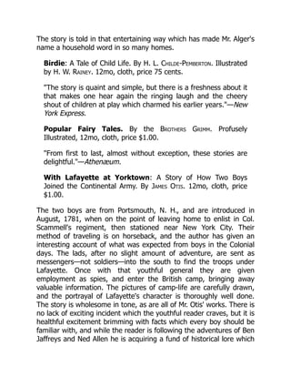 The story is told in that entertaining way which has made Mr. Alger's
name a household word in so many homes.
Birdie: A Tale of Child Life. By H. L. Childe-Pemberton. Illustrated
by H. W. Rainey. 12mo, cloth, price 75 cents.
"The story is quaint and simple, but there is a freshness about it
that makes one hear again the ringing laugh and the cheery
shout of children at play which charmed his earlier years."—New
York Express.
Popular Fairy Tales. By the Brothers Grimm. Profusely
Illustrated, 12mo, cloth, price $1.00.
"From first to last, almost without exception, these stories are
delightful."—Athenæum.
With Lafayette at Yorktown: A Story of How Two Boys
Joined the Continental Army. By James Otis. 12mo, cloth, price
$1.00.
The two boys are from Portsmouth, N. H., and are introduced in
August, 1781, when on the point of leaving home to enlist in Col.
Scammell's regiment, then stationed near New York City. Their
method of traveling is on horseback, and the author has given an
interesting account of what was expected from boys in the Colonial
days. The lads, after no slight amount of adventure, are sent as
messengers—not soldiers—into the south to find the troops under
Lafayette. Once with that youthful general they are given
employment as spies, and enter the British camp, bringing away
valuable information. The pictures of camp-life are carefully drawn,
and the portrayal of Lafayette's character is thoroughly well done.
The story is wholesome in tone, as are all of Mr. Otis' works. There is
no lack of exciting incident which the youthful reader craves, but it is
healthful excitement brimming with facts which every boy should be
familiar with, and while the reader is following the adventures of Ben
Jaffreys and Ned Allen he is acquiring a fund of historical lore which
 