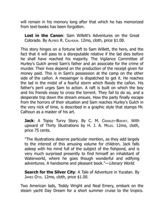will remain in his memory long after that which he has memorized
from text-books has been forgotten.
Lost in the Canon: Sam Willett's Adventures on the Great
Colorado. By Alfred R. Calhoun. 12mo, cloth, price $1.00.
This story hinges on a fortune left to Sam Willett, the hero, and the
fact that it will pass to a disreputable relative if the lad dies before
he shall have reached his majority. The Vigilance Committee of
Hurley's Gulch arrest Sam's father and an associate for the crime of
murder. Their lives depend on the production of the receipt given for
money paid. This is in Sam's possession at the camp on the other
side of the cañon. A messenger is dispatched to get it. He reaches
the lad in the midst of a fearful storm which floods the cañon. His
father's peril urges Sam to action. A raft is built on which the boy
and his friends essay to cross the torrent. They fail to do so, and a
desperate trip down the stream ensues. How the party finally escape
from the horrors of their situation and Sam reaches Hurley's Gulch in
the very nick of time, is described in a graphic style that stamps Mr.
Calhoun as a master of his art.
Jack: A Topsy Turvy Story. By C. M. Crawley-Boevey. With
upward of Thirty Illustrations by H. J. A. Miles. 12mo, cloth,
price 75 cents.
"The illustrations deserve particular mention, as they add largely
to the interest of this amusing volume for children. Jack falls
asleep with his mind full of the subject of the fishpond, and is
very much surprised presently to find himself an inhabitant of
Waterworld, where he goes though wonderful and edifying
adventures. A handsome and pleasant book."—Literary World.
Search for the Silver City: A Tale of Adventure in Yucatan. By
James Otis. 12mo, cloth, price $1.00.
Two American lads, Teddy Wright and Neal Emery, embark on the
steam yacht Day Dream for a short summer cruise to the tropics.
 