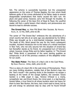 fish. The scheme is successfully launched, but the unexpected
appearance on the scene of Thomas Bagsley, the man whom Budd
believes guilty of the crimes attributed to his father, leads to several
disagreeable complications that nearly caused the lad's ruin. His
pluck and good sense, however, carry him through his troubles. In
following the career of the boys firm of Boyd & Floyd, the youthful
reader will find a useful lesson—that industry and perseverance are
bound to lead to ultimate success.
The Errand Boy; or, How Phil Brent Won Success. By Horatio
Alger, Jr. 12 mo, cloth, price $1.00.
The career of "The Errand Boy" embraces the city adventures of a
smart country lad who at an early age was abandoned by his father.
Philip was brought up by a kind-hearted innkeeper named Brent.
The death of Mrs. Brent paved the way for the hero's subsequent
troubles. Accident introduces him to the notice of a retired merchant
in New York, who not only secures him the situation of errand boy
but thereafter stands as his friend. An unexpected turn of fortune's
wheel, however, brings Philip and his father together. In "The Errand
Boy" Philip Brent is possessed of the same sterling qualities so
conspicuous in all of the previous creations of this delightful writer
for our youth.
The Slate Picker: The Story of a Boy's Life in the Coal Mines.
By Harry Prentice. 12mo, cloth, price $1.00.
This is a story of a boy's life in the coal mines of Pennsylvania. There
are many thrilling situations, notably that of Ben Burton's leap into
the "lion's mouth"—the yawning shute in the breakers—to escape a
beating at the hands of the savage Spilkins, the overseer. Gracie
Gordon is a little angel in rags, Terence O'Dowd is a manly,
sympathetic lad, and Enoch Evans, the miner-poet, is a big-hearted,
honest fellow, a true friend to all whose burdens seem too heavy for
them to bear. Ben Burton, the hero, had a hard road to travel, but by
grit and energy he advanced step by step until he found himself
 