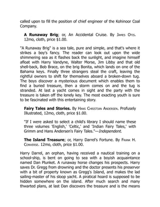 called upon to fill the position of chief engineer of the Kohinoor Coal
Company.
A Runaway Brig; or, An Accidental Cruise. By James Otis.
12mo, cloth, price $1.00.
"A Runaway Brig" is a sea tale, pure and simple, and that's where it
strikes a boy's fancy. The reader can look out upon the wide
shimmering sea as it flashes back the sunlight, and imagine himself
afloat with Harry Vandyne, Walter Morse, Jim Libby and that old
shell-back, Bob Brace, on the brig Bonita, which lands on one of the
Bahama keys. Finally three strangers steal the craft, leaving the
rightful owners to shift for themselves aboard a broken-down tug.
The boys discover a mysterious document which enables them to
find a buried treasure, then a storm comes on and the tug is
stranded. At last a yacht comes in sight and the party with the
treasure is taken off the lonely key. The most exacting youth is sure
to be fascinated with this entertaining story.
Fairy Tales and Stories. By Hans Christian Andersen. Profusely
Illustrated, 12mo, cloth, price $1.00.
"If I were asked to select a child's library I should name these
three volumes 'English,' 'Celtic,' and 'Indian Fairy Tales,' with
Grimm and Hans Andersen's Fairy Tales."—Independent.
The Island Treasure; or, Harry Darrel's Fortune. By Frank H.
Converse. 12mo, cloth, price $1.00.
Harry Darrel, an orphan, having received a nautical training on a
school-ship, is bent on going to sea with a boyish acquaintance
named Dan Plunket. A runaway horse changes his prospects. Harry
saves Dr. Gregg from drowning and the doctor presents his preserver
with a bit of property known as Gregg's Island, and makes the lad
sailing-master of his sloop yacht. A piratical hoard is supposed to be
hidden somewhere on the island. After much search and many
thwarted plans, at last Dan discovers the treasure and is the means
 