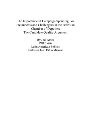  
	
  
	
  
	
  
The Importance of Campaign Spending For
Incumbents and Challengers in the Brazilian
Chamber of Deputies:
The Candidate Quality Argument
By Joel Ames
POLS 496
Latin American Politics
Professor Juan Pablo Micozzi
 
