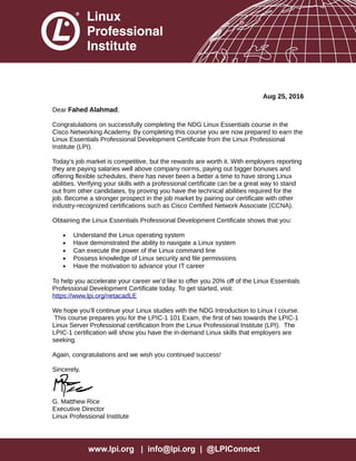 Aug 25, 2016
Dear Fahed Alahmad,
Congratulations on successfully completing the NDG Linux Essentials course in the
Cisco Networking Academy. By completing this course you are now prepared to earn the
Linux Essentials Professional Development Certificate from the Linux Professional
Institute (LPI).
Today’s job market is competitive, but the rewards are worth it. With employers reporting
they are paying salaries well above company norms, paying out bigger bonuses and
offering flexible schedules, there has never been a better a time to have strong Linux
abilities. Verifying your skills with a professional certificate can be a great way to stand
out from other candidates, by proving you have the technical abilities required for the
job. Become a stronger prospect in the job market by pairing our certificate with other
industry-recognized certifications such as Cisco Certified Network Associate (CCNA).
Obtaining the Linux Essentials Professional Development Certificate shows that you:
• Understand the Linux operating system
• Have demonstrated the ability to navigate a Linux system
• Can execute the power of the Linux command line
• Possess knowledge of Linux security and file permissions
• Have the motivation to advance your IT career
To help you accelerate your career we’d like to offer you 20% off of the Linux Essentials
Professional Development Certificate today. To get started, visit:
https://www.lpi.org/netacadLE
We hope you’ll continue your Linux studies with the NDG Introduction to Linux I course.
This course prepares you for the LPIC-1 101 Exam, the first of two towards the LPIC-1
Linux Server Professional certification from the Linux Professional Institute (LPI). The
LPIC-1 certification will show you have the in-demand Linux skills that employers are
seeking.
Again, congratulations and we wish you continued success!
Sincerely,
G. Matthew Rice
Executive Director
Linux Professional Institute
 