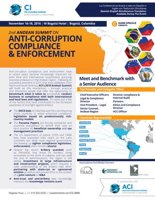 La Conferencia se llevará a cabo en Español e
Inglés con Traducción Simultánea
Spanish-English Simultaneous Translation
Available During The Event!
2nd ANDEAN SUMMIT ON
ANTI-CORRUPTION
COMPLIANCE
& ENFORCEMENT
EARN CPE/CLE
CREDITS
November 16-18, 2016 | W Bogotá Hotel | Bogotá, Colombia
Anti-corruption compliance and enforcement have
in recent years become increasingly important for
both local and international corporations pursuing
business endeavors in the Andean region. Following its
successful premiere in 2015 that drew delegates from
North and South America, ACI’s 2016 Andean Summit
will build on this momentum – through practical
and interactive panels that offer the opportunity to
benchmark what it takes to successfully conduct
business in compliance with both international
and local laws and regulations. To name just a few
of the factors that have contributed to the increased
awareness of and fight against bribery:
 The OECD bids of Colombia and Peru are requiring
those countries to adopt enhanced compliance
legislation based on predominantly rich-
country models
 The Panama Papers are forcing companies and
countries everywhere to rethink their view on
(and practice of) beneficial ownership and tax
management practices
 The US Department of Justice, FCPA and UKBA
laws have expanded their reach on the Latin
continent; but while most regional governments
are drawing up tighter compliance legislation,
enforcement often remains elusive
 Despite big recent bribery scandals such
as Petrobras that know no borders, bring
economies to the brink of collapse, and can spell
the end of administrations, the region is still
seeing investment in large infrastructure
and construction projects, which requires a
solid understanding of the bribery risks when
partnering with state-run or -sponsored
entities as well as with private firms in the context
of a joint venture or MA
 Anti-trust and anti-bribery laws increasingly
intersect, but knowledge remains scant
CIThe Canadian Institute
Business Information in a Global Context
Top Panelist and Delegate Titles:
Chief Executive Officers
Legal  Compliance
Director
Vice President – Legal
Senior Counsel,
Andean Region
Director compliance 
Internal Audit
Partners
Ethics and Compliance
Director
HCC Officer
Industry Breakdown:
Meet and Benchmark with
a Senior Audience
Associations And Media Partners
Colombia
Peru
Mexico
Ecuador
United States
Chile
Argentina
Brazil
In partnership with
ACIAmerican Conference Institute
Business Information in a Global ContextRegister Now | +1 416 926 8200 | CanadianInstitute.com/COLOMBIA
Countries Represented:
 