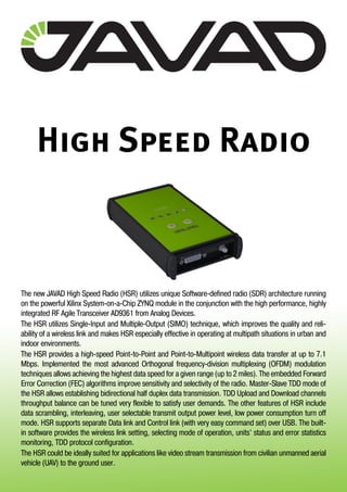 High Speed Radio
The new JAVAD High Speed Radio (HSR) utilizes unique Software-defined radio (SDR) architecture running
on the powerful Xilinx System-on-a-Chip ZYNQ module in the conjunction with the high performance, highly
integrated RF Agile Transceiver AD9361 from Analog Devices.
The HSR utilizes Single-Input and Multiple-Output (SIMO) technique, which improves the quality and reli-
ability of a wireless link and makes HSR especially effective in operating at multipath situations in urban and
indoor environments.
The HSR provides a high-speed Point-to-Point and Point-to-Multipoint wireless data transfer at up to 7.1
Mbps. Implemented the most advanced Orthogonal frequency-division multiplexing (OFDM) modulation
techniques allows achieving the highest data speed for a given range (up to 2 miles). The embedded Forward
Error Correction (FEC) algorithms improve sensitivity and selectivity of the radio. Master-Slave TDD mode of
the HSR allows establishing bidirectional half duplex data transmission. TDD Upload and Download channels
throughput balance can be tuned very flexible to satisfy user demands. The other features of HSR include
data scrambling, interleaving, user selectable transmit output power level, low power consumption turn off
mode. HSR supports separate Data link and Control link (with very easy command set) over USB. The built-
in software provides the wireless link setting, selecting mode of operation, units’ status and error statistics
monitoring, TDD protocol configuration.
The HSR could be ideally suited for applications like video stream transmission from civilian unmanned aerial
vehicle (UAV) to the ground user.
 