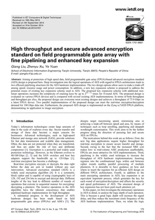 Published in IET Computers & Digital Techniques
Received on 19th May 2014
Revised on 4th September 2014
Accepted on 31st October 2014
doi: 10.1049/iet-cdt.2014.0101
ISSN 1751-8601
High throughput and secure advanced encryption
standard on field programmable gate array with
fine pipelining and enhanced key expansion
Qiang Liu, Zhenyu Xu, Ye Yuan
School of Electronic Information Engineering Tianjin University, Tianjin 30072, People’s Republic of China
E-mail: qiangliu@tju.edu.cn
Abstract: Aiming at protection of high speed data, ﬁeld programmable gate array (FPGA)-based advanced encryption standard
(AES) design is proposed here. Deep investigation into the logical operations of AES with regard to FPGA architectures leads to
two efﬁcient pipelining structures for the AES hardware implementation. The two design options allow users to make a trade-off
among speed, resource usage and power consumption. In addition, a new key expansion scheme is proposed to address the
potential issues of existing key expansion scheme used in AES. The proposed key expansion scheme with additional non-
linear operations increases the complexity of cracking keys by up to 2(N − 1)
times for N-round AES. The proposed design is
evaluated on various FPGA devices and is compared with several existing AES implementations. In terms of both throughput
and throughput per slice, the proposed design can overcome most existing designs and achieves a throughput of 75.9 Gbps on
a latest FPGA device. Two parallel implementations of the proposed design can meet the real-time encryption/decryption
demand for 100 Gbps data rate. Furthermore, the proposed AES design is implemented on the Zynq xc7z020 FPGA platform,
demonstrating its application to image encryption.
1 Introduction
Today’s information technologies create large amounts of
data in the scale of exabytes every day. Secure transfer and
storage of these data become a major concern for
businesses. Advanced technologies, such as high-speed
Ethernet and storage area network (SAN), provide solutions
for fast data transmission and scalable data management.
Often, the data are not protected when they are transferred,
and thus are under the risk of loss and deliberate
compromise [1]. Encryption is a powerful and widely used
protection technology. However, as the Ethernet evolves to
40/100 Gbps [2, 3] and the SAN switches and host bus
adapters support the bandwidth up to 128 Gbps [1],
real-time encryption has become a challenge.
Real-time encryption encrypts or decrypts the data right
before the data are sent or loaded without any user
intervention. Advanced encryption standard (AES) is a
widely used encryption algorithm [4]. It is a symmetric
block cipher and is capable of using cryptographic keys of
128, 192 and 256 bits to encrypt and decrypt data. Different
lengths of the key lead to different number of rounds of
operations that execute in sequential manner for encrypting/
decrypting a plaintext. The iterative operations in the AES
algorithm have the inherent concurrency that enables
pipelined hardware implementation for high throughput.
A substantial progress in the development of AES
hardware designs has been made based on ﬁeld
programmable gate arrays (FPGAs) and ASICs [5]. The
designs target maximising speed, minimising area or
achieving a trade-off between speed and area, by means of
techniques such as loop unrolling, pipelining and datapath
wordlength customisation. This work aims to be the further
progress along the direction of pursuing fast and secure
AES on FPGAs.
The motivations behind this work are as follows: First, the
new big data applications require higher throughput for
real-time encryption to ensure secure transfer and storage.
Second, owing to the fact that the increased NRE cost
makes low- to mid-volume ASIC production unaffordable,
FPGAs are more attractive for AES implementations. Third,
pipelining is the widely used technique to increase the
throughput of AES hardware implementations. Inserting
registers into the combinational logic within and between
cipher rounds enables parallel processing of multiple
plaintexts. It is desirable to have guidance on how and
where to insert the registers for an efﬁcient AES design on
different FPGA architectures. Fourth, in addition to the
main encrypting operations in AES, key expansion is an
equivalent important process, which generates the key for
each round of encryption/decryption and affects the security
and speed performance of AES. The structural design of
key expansion has not been paid much attention yet.
In this paper, we ﬁrst investigate the elementary operations
in AES in detail, to analyse the logic depth of each operation.
This is because a great logic depth will increase the signal
delay, and thus reduce the maximum clock frequency of the
AES hardware implementation. Then, we relate the logic
www.ietdl.org
IET Comput. Digit. Tech., 2015, Vol. 9, Iss. 3, pp. 175–184
doi: 10.1049/iet-cdt.2014.0101
175
& The Institution of Engineering and Technology 2015
 