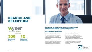 GROUP PROFILE
SEARCH AND
SELECTION
11
300 12
DEDICATED
STAFF
COUNTRIES
WORLDWIDE
WITH WYSER, WE OFFER SEARCH & SELECTION SERVICES
FOR MIDDLE AND SENIOR MANAGEMENT POSITIONS.
FIVE STRATEGIC KEYSTONES
 An international model: presence
in 3 continents (Europe, America,
Asia), cross country solutions,
international mobility, international
partnerships
 A consulting approach to recruitment:
customer analysis, need analysis,
ad hoc design, implementation,
international project coordination
 Specialization by job families
(know how and value generation)
and sub-specialization by industries
 A structured global methodology
to be customized depending on clients
needs
 A candidate management strategy
aimed at building a long-lasting
partnership
 