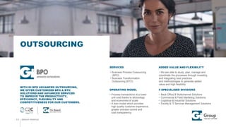  We are able to study, plan, manage and
coordinate the processes through investing
and integrating best practices
and methodologies to generate added
value and high flexibility.
 Process transactions at a lower
unit cost thanks to technology
and economies of scale.
 A lean model which provides
high quality customer experience,
greater process control and
cost transparency.
SERVICES
OPERATING MODEL 4 SPECIALISED DIVISIONS
GROUP PROFILE
OUTSOURCING
13
WITH GI BPO ADVANCED OUTSOURCING,
WE OFFER CUSTOMIZED BPO & BTO
SOLUTIONS AND ADVANCED SERVICES
TO IMPROVE THE PRODUCTIVITY,
EFFICIENCY, FLEXIBILITY AND
COMPETITIVENESS FOR OUR CUSTOMERS.
ADDED VALUE AND FLEXIBILITY
 Back Office & Multichannel Solutions
 Commercial & Field Marketing Solutions
 Logistical & industrial Solutions
 Facility & IT Services Management Solutions
 Business Process Outsourcing
(BPO)
 Business Transformation
Outsourcing (BTO)
 