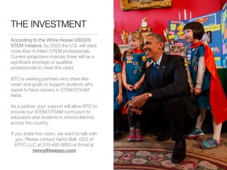 THE INVESTMENT
According to the White House US2020
STEM initiative, by 2022 the U.S. will need
more than 9 million STEM professionals.
Current projections indicate there will be a
signiﬁcant shortage of qualiﬁed
professionals to meet this need.
BTO is seeking partners who share like-
vision and goals to support students who
aspire to have careers in STEM/STEAM
ﬁelds.
As a partner, your support will allow BTO to
provide our STEM/STEAM curriculum to
educators and students in school districts
across the country.
If you share this vision, we want to talk with
you. Please contact Henry Bell, CEO of
EPYC LLC at 310-460-8865 or Email at
henry@beepyc.com
 