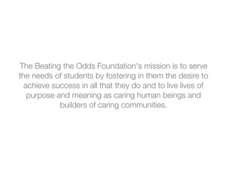 The Beating the Odds Foundation's mission is to serve
the needs of students by fostering in them the desire to
achieve success in all that they do and to live lives of
purpose and meaning as caring human beings and
builders of caring communities.
 