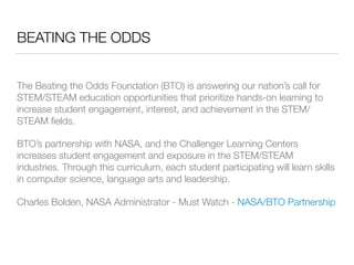 BEATING THE ODDS
The Beating the Odds Foundation (BTO) is answering our nation’s call for
STEM/STEAM education opportunities that prioritize hands-on learning to
increase student engagement, interest, and achievement in the STEM/
STEAM ﬁelds.
BTO’s partnership with NASA, and the Challenger Learning Centers
increases student engagement and exposure in the STEM/STEAM
industries. Through this curriculum, each student participating will learn skills
in computer science, language arts and leadership.
Charles Bolden, NASA Administrator - Must Watch - NASA/BTO Partnership
 