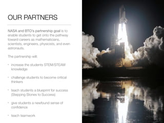 OUR PARTNERS
NASA and BTO’s partnership goal is to
enable students to get onto the pathway
toward careers as mathematicians,
scientists, engineers, physicists, and even
astronauts.
The partnership will:
• increase the students STEM/STEAM
knowledge
• challenge students to become critical
thinkers
• teach students a blueprint for success
(Stepping Stones to Success)
• give students a newfound sense of
conﬁdence
• teach teamwork
 