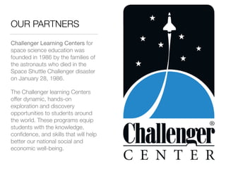 OUR PARTNERS
Challenger Learning Centers for
space science education was
founded in 1986 by the families of
the astronauts who died in the
Space Shuttle Challenger disaster
on January 28, 1986.
The Challenger learning Centers
offer dynamic, hands-on
exploration and discovery
opportunities to students around
the world. These programs equip
students with the knowledge,
conﬁdence, and skills that will help
better our national social and
economic well-being.
 