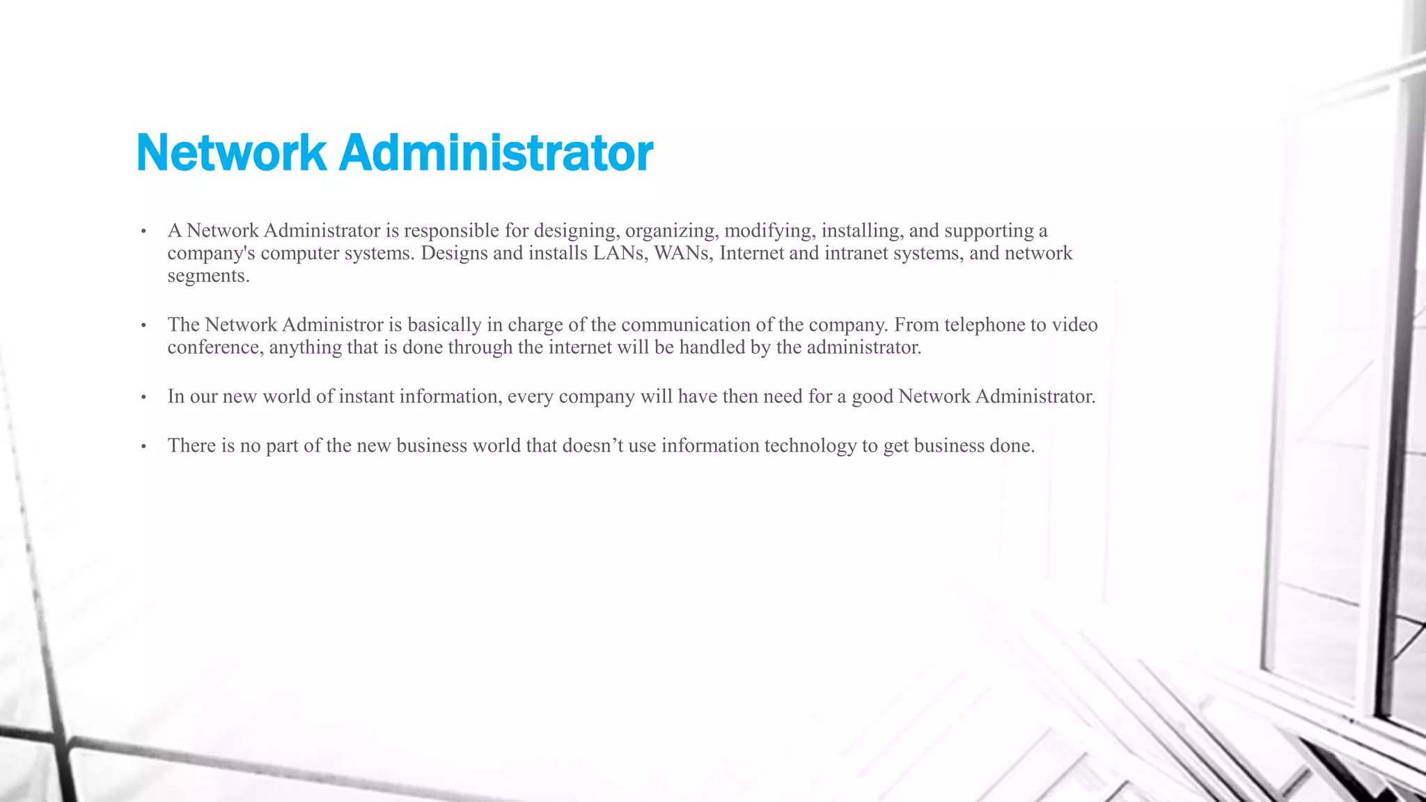 Network Administrator
• A Network Administrator is responsible for designing, organizing, modifying, installing, and supporting a
company's computer systems. Designs and installs LANs, WANs, Internet and intranet systems, and network
segments.
• The Network Administror is basically in charge of the communication of the company. From telephone to video
conference, anything that is done through the internet will be handled by the administrator.
• In our new world of instant information, every company will have then need for a good Network Administrator.
• There is no part of the new business world that doesn’t use information technology to get business done.
 