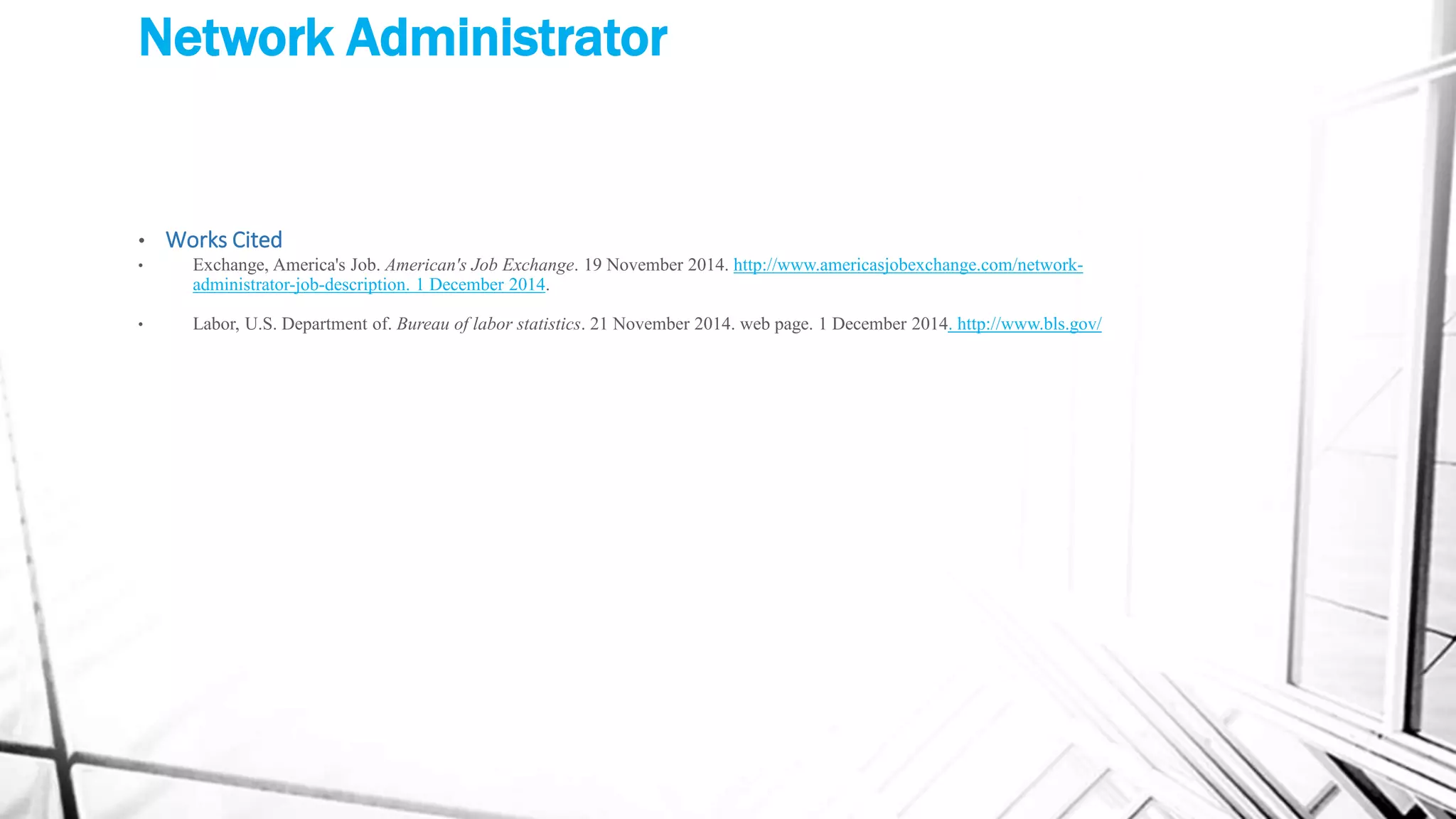 Network Administrator
• Works Cited
• Exchange, America's Job. American's Job Exchange. 19 November 2014. http://www.americasjobexchange.com/network-
administrator-job-description. 1 December 2014.
• Labor, U.S. Department of. Bureau of labor statistics. 21 November 2014. web page. 1 December 2014. http://www.bls.gov/
 
